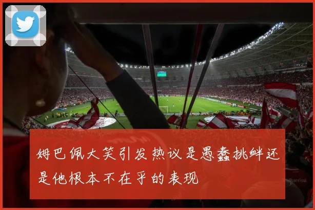 姆巴佩大笑引发热议是愚蠢挑衅还是他根本不在乎的表现